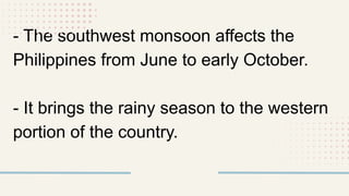 - The southwest monsoon affects the
Philippines from June to early October.
- It brings the rainy season to the western
portion of the country.
 