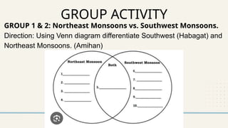 GROUP ACTIVITY
GROUP 1 & 2: Northeast Monsoons vs. Southwest Monsoons.
Direction: Using Venn diagram differentiate Southwest (Habagat) and
Northeast Monsoons. (Amihan)
 