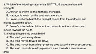 3. Which of the following statement is NOT TRUE about amihan and
habagat?
A. Amihan is known as the northeast monsoon.
B. Habagat is known as the southwest monsoon.
C. From October to March the habagat comes from the northeast and
moves toward the south.
D. From October to March the amihan comes from the northeast and
moves towards the south.
4. In what directions do winds blow?
A. The wind goes everywhere.
B. The wind moves toward the ITCZ.
C. The wind moves from a high-pressure area toward a low-pressure area.
D. The wind moves from a low-pressure area towards a low-pressure
area.
 