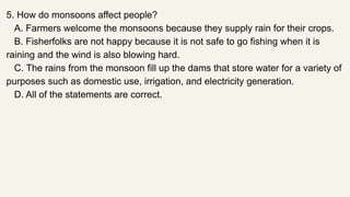 5. How do monsoons affect people?
A. Farmers welcome the monsoons because they supply rain for their crops.
B. Fisherfolks are not happy because it is not safe to go fishing when it is
raining and the wind is also blowing hard.
C. The rains from the monsoon fill up the dams that store water for a variety of
purposes such as domestic use, irrigation, and electricity generation.
D. All of the statements are correct.
 