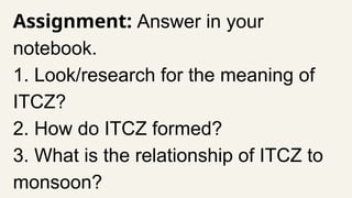Assignment: Answer in your
notebook.
1. Look/research for the meaning of
ITCZ?
2. How do ITCZ formed?
3. What is the relationship of ITCZ to
monsoon?
 