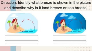 Direction: Identify what breeze is shown in the picture
and describe why is it land breeze or sea breeze.
 