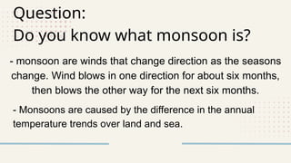 Question:
Do you know what monsoon is?
- monsoon are winds that change direction as the seasons
change. Wind blows in one direction for about six months,
then blows the other way for the next six months.
- Monsoons are caused by the difference in the annual
temperature trends over land and sea.
 
