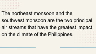 The northeast monsoon and the
southwest monsoon are the two principal
air streams that have the greatest impact
on the climate of the Philippines.
 
