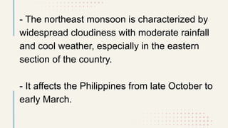 - The northeast monsoon is characterized by
widespread cloudiness with moderate rainfall
and cool weather, especially in the eastern
section of the country.
- It affects the Philippines from late October to
early March.
 
