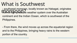 What is Southwest
monsoon?
- southwest monsoon, locally known as Habagat, originates
from a high-pressure weather system over the Australian
continent and the Indian Ocean, which is southwest of the
Philippines.
- From there, the wind moves up across the equatorial region
and to the Philippines, bringing heavy rains to the western
portion of the country.
 