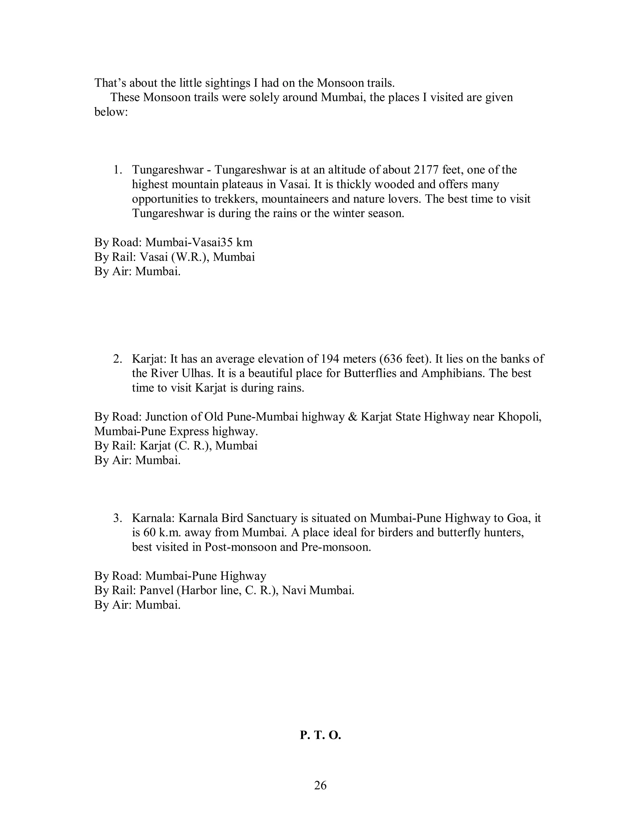 26
That’s about the little sightings I had on the Monsoon trails.
These Monsoon trails were solely around Mumbai, the places I visited are given
below:
1. Tungareshwar - Tungareshwar is at an altitude of about 2177 feet, one of the
highest mountain plateaus in Vasai. It is thickly wooded and offers many
opportunities to trekkers, mountaineers and nature lovers. The best time to visit
Tungareshwar is during the rains or the winter season.
By Road: Mumbai-Vasai35 km
By Rail: Vasai (W.R.), Mumbai
By Air: Mumbai.
2. Karjat: It has an average elevation of 194 meters (636 feet). It lies on the banks of
the River Ulhas. It is a beautiful place for Butterflies and Amphibians. The best
time to visit Karjat is during rains.
By Road: Junction of Old Pune-Mumbai highway & Karjat State Highway near Khopoli,
Mumbai-Pune Express highway.
By Rail: Karjat (C. R.), Mumbai
By Air: Mumbai.
3. Karnala: Karnala Bird Sanctuary is situated on Mumbai-Pune Highway to Goa, it
is 60 k.m. away from Mumbai. A place ideal for birders and butterfly hunters,
best visited in Post-monsoon and Pre-monsoon.
By Road: Mumbai-Pune Highway
By Rail: Panvel (Harbor line, C. R.), Navi Mumbai.
By Air: Mumbai.
P. T. O.
 