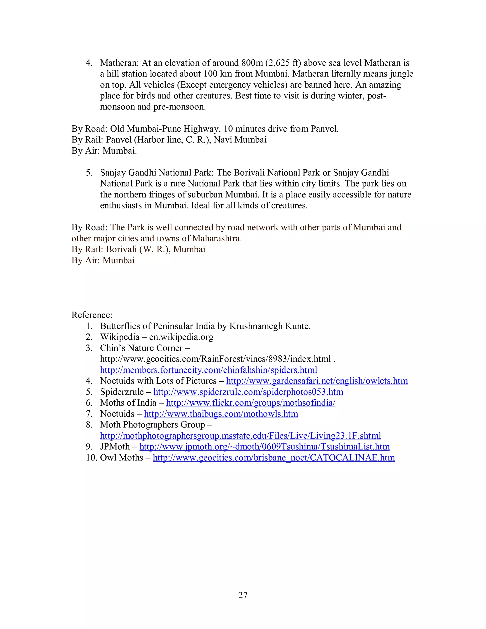 27
4. Matheran: At an elevation of around 800m (2,625 ft) above sea level Matheran is
a hill station located about 100 km from Mumbai. Matheran literally means jungle
on top. All vehicles (Except emergency vehicles) are banned here. An amazing
place for birds and other creatures. Best time to visit is during winter, post-
monsoon and pre-monsoon.
By Road: Old Mumbai-Pune Highway, 10 minutes drive from Panvel.
By Rail: Panvel (Harbor line, C. R.), Navi Mumbai
By Air: Mumbai.
5. Sanjay Gandhi National Park: The Borivali National Park or Sanjay Gandhi
National Park is a rare National Park that lies within city limits. The park lies on
the northern fringes of suburban Mumbai. It is a place easily accessible for nature
enthusiasts in Mumbai. Ideal for all kinds of creatures.
By Road: The Park is well connected by road network with other parts of Mumbai and
other major cities and towns of Maharashtra.
By Rail: Borivali (W. R.), Mumbai
By Air: Mumbai
Reference:
1. Butterflies of Peninsular India by Krushnamegh Kunte.
2. Wikipedia – en.wikipedia.org
3. Chin’s Nature Corner –
http://www.geocities.com/RainForest/vines/8983/index.html ,
http://members.fortunecity.com/chinfahshin/spiders.html
4. Noctuids with Lots of Pictures – http://www.gardensafari.net/english/owlets.htm
5. Spiderzrule – http://www.spiderzrule.com/spiderphotos053.htm
6. Moths of India – http://www.flickr.com/groups/mothsofindia/
7. Noctuids – http://www.thaibugs.com/mothowls.htm
8. Moth Photographers Group –
http://mothphotographersgroup.msstate.edu/Files/Live/Living23.1F.shtml
9. JPMoth – http://www.jpmoth.org/~dmoth/0609Tsushima/TsushimaList.htm
10. Owl Moths – http://www.geocities.com/brisbane_noct/CATOCALINAE.htm
 
