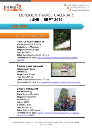 12/14 Maharashtra Bhavan, 5th
Floor, Office No. 65/66, Bora Masjid Street, Fort, Mumbai – 400001
Tel: 022-49739330
MONSOON TRAVEL CALENDAR
JUNE – SEPT 2019
 WATERFALL RAPPELLING 
Nature: Adventure & Hiking
Grade: Easy to Moderate
Range: Matheran, Raigad
Fees: Rs.950/- pp
Dates: Every Weekend until 15th
Sept
For more details click: https://www.theterntravellers.co.in/tours/diksal-waterfall-
rappelling/
 WHITE WATER RAFTING 
Nature: Water Sport
Grade: Easy
Range: Kolad, Raigad
Fees: Rs.2500/- pp
Dates: Every Weekend until 15th
Sept
For more details click: https://www.theterntravellers.co.in/tours/kolad-river-rafting/
 Trek to Kothaligad 
Nature: Trekking
Grade: Easy to Moderate
Range: Bhimashankar
No of Days: 01
Height: 3100ft
Trek Time: 3Hrs
Fees: Rs.850/- pp
Dates: Batch 2: 04th
August
For more details click: https://www.theterntravellers.co.in/tours/trek-to-kothaligad-
the-funnel-fort-t3ts1096/
 TREKS & ADVENTURES
 