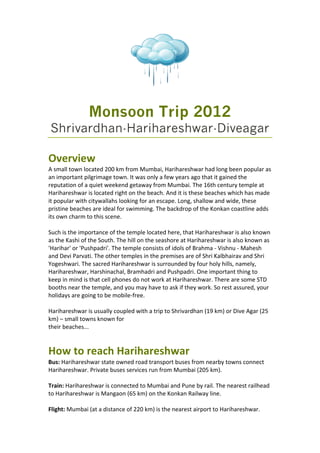 Monsoon Trip 2012
Shrivardhan-Harihareshwar-Diveagar

Overview 
A small town located 200 km from Mumbai, Harihareshwar had long been popular as 
an important pilgrimage town. It was only a few years ago that it gained the 
reputation of a quiet weekend getaway from Mumbai. The 16th century temple at 
Harihareshwar is located right on the beach. And it is these beaches which has made 
it popular with citywallahs looking for an escape. Long, shallow and wide, these 
pristine beaches are ideal for swimming. The backdrop of the Konkan coastline adds 
its own charm to this scene. 
 
Such is the importance of the temple located here, that Harihareshwar is also known 
as the Kashi of the South. The hill on the seashore at Harihareshwar is also known as 
'Harihar' or 'Pushpadri'. The temple consists of idols of Brahma ‐ Vishnu ‐ Mahesh 
and Devi Parvati. The other temples in the premises are of Shri Kalbhairav and Shri 
Yogeshwari. The sacred Harihareshwar is surrounded by four holy hills, namely, 
Harihareshwar, Harshinachal, Bramhadri and Pushpadri. One important thing to 
keep in mind is that cell phones do not work at Harihareshwar. There are some STD 
booths near the temple, and you may have to ask if they work. So rest assured, your 
holidays are going to be mobile‐free. 
 
Harihareshwar is usually coupled with a trip to Shrivardhan (19 km) or Dive Agar (25 
km) – small towns known for 
their beaches... 


How to reach Harihareshwar 
Bus: Harihareshwar state owned road transport buses from nearby towns connect 
Harihareshwar. Private buses services run from Mumbai (205 km). 
 
Train: Harihareshwar is connected to Mumbai and Pune by rail. The nearest railhead 
to Harihareshwar is Mangaon (65 km) on the Konkan Railway line. 
 
Flight: Mumbai (at a distance of 220 km) is the nearest airport to Harihareshwar. 
 