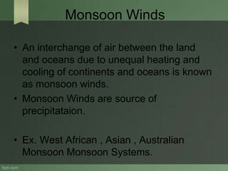 Monsoon Winds
• An interchange of air between the land
and oceans due to unequal heating and
cooling of continents and oceans is known
as monsoon winds.
• Monsoon Winds are source of
precipitataion.
• Ex. West African , Asian , Australian
Monsoon Monsoon Systems.
 