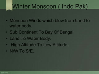 Winter Monsoon ( Indo Pak)
• Monsoon Winds which blow from Land to
water body.
• Sub Continent To Bay Of Bengal.
• Land To Water Body.
• High Altitude To Low Altitude.
• N/W To S/E.
 