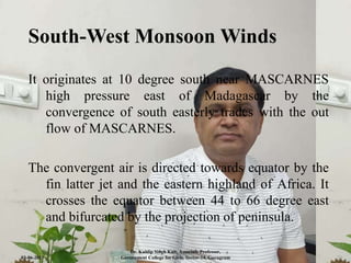 South-West Monsoon Winds
It originates at 10 degree south near MASCARNES
high pressure east of Madagascar by the
convergence of south easterly trades with the out
flow of MASCARNES.
The convergent air is directed towards equator by the
fin latter jet and the eastern highland of Africa. It
crosses the equator between 44 to 66 degree east
and bifurcated by the projection of peninsula.
03-06-2021
Dr. Kuldip Singh Kait, Associate Professor,
Government College for Girls, Sector-14, Gurugram 10
 