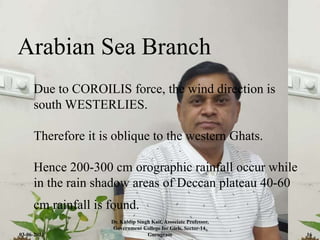 Arabian Sea Branch
Due to COROILIS force, the wind direction is
south WESTERLIES.
Therefore it is oblique to the western Ghats.
Hence 200-300 cm orographic rainfall occur while
in the rain shadow areas of Deccan plateau 40-60
cm rainfall is found.
03-06-2021
Dr. Kuldip Singh Kait, Associate Professor,
Government College for Girls, Sector-14,
Gurugram 16
 