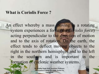 What is Coriolis Force ?
An effect whereby a mass moving in a rotating
system experiences a force (the Coriolis force)
acting perpendicular to the direction of motion
and to the axis of rotation. On the earth, the
effect tends to deflect moving objects to the
right in the northern hemisphere and to the left
in the southern and is important in the
formation of cyclonic weather systems.
03-06-2021
Dr. Kuldip Singh Kait, Associate Professor,
Government College for Girls, Sector-14,
Gurugram 17
 