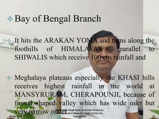 Bay of Bengal Branch
 It hits the ARAKAN YOMA and turns along the
foothills of HIMALAYAS parallel to
SHIWALIS which receive 100 cm rainfall and
 Meghalaya plateaus especially the KHASI hills
receives highest rainfall in the world at
MANSYRURAM, CHERAPOUNJI, because of
funnel shaped valley which has wide inlet but
very narrow outlet .
03-06-2021
Dr. Kuldip Singh Kait, Associate Professor,
Government College for Girls, Sector-14,
Gurugram 21
 
