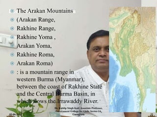 Location of Arakan Yoma
 The Arakan Mountains
 (Arakan Range,
 Rakhine Range,
 Rakhine Yoma ,
 Arakan Yoma,
 Rakhine Roma,
 Arakan Roma)
 : is a mountain range in
western Burma (Myanmar),
between the coast of Rakhine State
and the Central Burma Basin, in
which flows the Irrawaddy River.
03-06-2021
Dr. Kuldip Singh Kait, Associate Professor,
Government College for Girls, Sector-14,
Gurugram 22
 