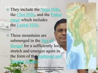 Location of Arakan Yoma
 They include the Naga Hills,
the Chin Hills, and the Patkai
range which includes
the Lushai Hills.
 These mountains are
submerged in the Bay of
Bengal for a sufficiently long
stretch and emerges again in
the form of the Andaman and
Nicobar Islands.
03-06-2021
Dr. Kuldip Singh Kait, Associate Professor,
Government College for Girls, Sector-14,
Gurugram 24
 