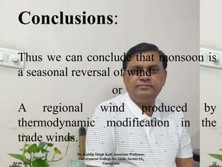 Conclusions:
Thus we can conclude that monsoon is
a seasonal reversal of wind
or
A regional wind produced by
thermodynamic modification in the
trade winds.
03-06-2021
Dr. Kuldip Singh Kait, Associate Professor,
Government College for Girls, Sector-14,
Gurugram 33
 