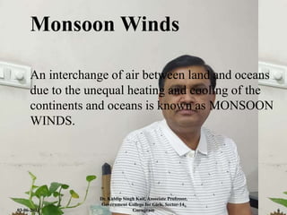 Monsoon Winds
An interchange of air between land and oceans
due to the unequal heating and cooling of the
continents and oceans is known as MONSOON
WINDS.
03-06-2021
Dr. Kuldip Singh Kait, Associate Professor,
Government College for Girls, Sector-14,
Gurugram 6
 