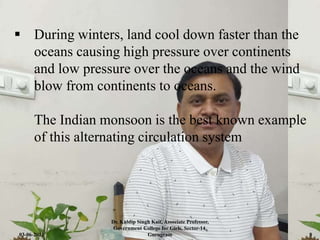  During winters, land cool down faster than the
oceans causing high pressure over continents
and low pressure over the oceans and the wind
blow from continents to oceans.
The Indian monsoon is the best known example
of this alternating circulation system
03-06-2021
Dr. Kuldip Singh Kait, Associate Professor,
Government College for Girls, Sector-14,
Gurugram 8
 