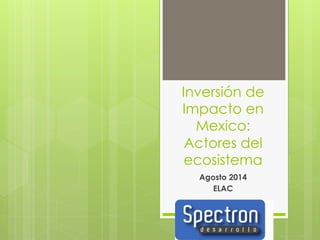Inversión de 
Impacto en 
Mexico: 
Actores del 
ecosistema 
Agosto 2014 
ELAC 
 