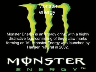 Monster
energy
Monster Energy is an energy drink, with a highly
distinctive logo consisting of three claw marks
forming an 'M'. Monster Energy was launched by
Hansen Natural in 2002.
 