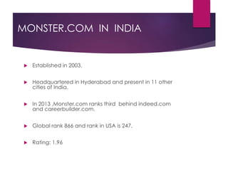 MONSTER.COM IN INDIA
 Established in 2003.
 Headquartered in Hyderabad and present in 11 other
cities of India.
 In 2013 ,Monster.com ranks third behind indeed.com
and careerbuilder.com.
 Global rank 866 and rank in USA is 247.
 Rating: 1.96
 