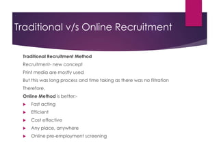 Traditional v/s Online Recruitment
Traditional Recruitment Method
Recruitment- new concept
Print media are mostly used
But this was long process and time taking as there was no filtration
Therefore,
Online Method is better:-
 Fast acting
 Efficient
 Cost effective
 Any place, anywhere
 Online pre-employment screening
 