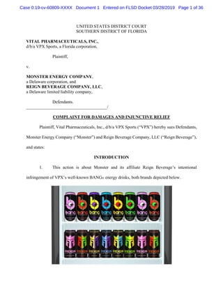 UNITED STATES DISTRICT COURT
SOUTHERN DISTRICT OF FLORIDA
VITAL PHARMACEUTICALS, INC.,
d/b/a VPX Sports, a Florida corporation,
Plaintiff,
v.
MONSTER ENERGY COMPANY,
a Delaware corporation, and
REIGN BEVERAGE COMPANY, LLC,
a Delaware limited liability company,
Defendants.
_____________________________________/
COMPLAINT FOR DAMAGES AND INJUNCTIVE RELIEF
Plaintiff, Vital Pharmaceuticals, Inc., d/b/a VPX Sports (“VPX”) hereby sues Defendants,
Monster Energy Company (“Monster”) and Reign Beverage Company, LLC (“Reign Beverage”),
and states:
INTRODUCTION
1. This action is about Monster and its affiliate Reign Beverage’s intentional
infringement of VPX’s well-known BANG® energy drinks, both brands depicted below.
Case 0:19-cv-60809-XXXX Document 1 Entered on FLSD Docket 03/28/2019 Page 1 of 36
 