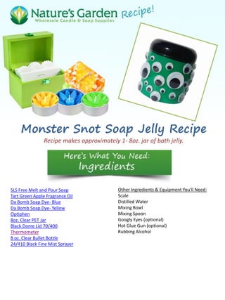 Monster Snot Soap Jelly Recipe
Recipe makes approximately 1- 8oz. jar of bath jelly.
SLS Free Melt and Pour Soap
Tart Green Apple Fragrance Oil
Da Bomb Soap Dye- Blue
Da Bomb Soap Dye- Yellow
Optiphen
8oz. Clear PET Jar
Black Dome Lid 70/400
Thermometer
8 oz. Clear Bullet Bottle
24/410 Black Fine Mist Sprayer
Other Ingredients & Equipment You'll Need:
Scale
Distilled Water
Mixing Bowl
Mixing Spoon
Googly Eyes (optional)
Hot Glue Gun (optional)
Rubbing Alcohol
 