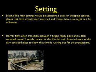 Setting
• Setting:The main settings would be abandoned cities or shopping centres,
places that have already been searched and where there also might be a lot
of hordes.
• Horror films often transition between a bright, happy place and a dark,
secluded house.Towards the end of the film the ratio leans in favour of the
dark secluded place to show that time is running out for the protagonists.
 