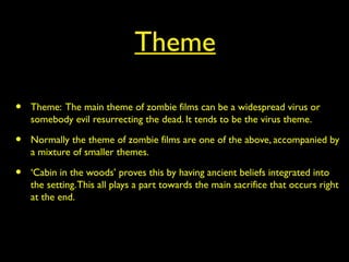 Theme
• Theme: The main theme of zombie films can be a widespread virus or
somebody evil resurrecting the dead. It tends to be the virus theme.
• Normally the theme of zombie films are one of the above, accompanied by
a mixture of smaller themes.
• ‘Cabin in the woods’ proves this by having ancient beliefs integrated into
the setting.This all plays a part towards the main sacrifice that occurs right
at the end.
 