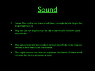 Sound
• Horror films tend to use screams and shouts to emphasise the danger that
the protagonist is in.
• They also use non-diegetic music to add excitement and make the scene
more intense.
• They use gunshots and the sounds of zombies being hit by melee weapons
to make it more realistic for the audience.
• Films might even use the silence to emphasise the absence of silence which
connotes that they’re no humans around.
 