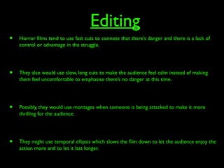 Editing
• Horror films tend to use fast cuts to connote that there’s danger and there is a lack of
control or advantage in the struggle.
• They also would use slow, long cuts to make the audience feel calm instead of making
them feel uncomfortable to emphasise there’s no danger at this time.
• Possibly, they would use montages when someone is being attacked to make it more
thrilling for the audience.
• They might use temporal ellipsis which slows the film down to let the audience enjoy the
action more and to let it last longer.
 