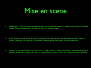 Mise en scene
• Make-up/hair: The facial appearances of zombies would have bite marks, cuts, blood on their face and brightly
lit eyes. Survivors would look clean with no blood or brightly lit eyes.
• Props: The props used would be guns to emphasise that they’re in a zombie apocalypse and that they’re in
danger.They might use spot lights, trip wires to alert the group there might be a possible threat.
• Setting:The setting of zombie films would be in a dark area, on an isolated island or an underground facility. A
location where the survivors are in peril or it would based around a secure base under attack from zombies.
 