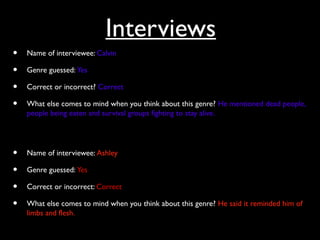Interviews
• Name of interviewee: Calvin
• Genre guessed: Yes
• Correct or incorrect? Correct
• What else comes to mind when you think about this genre? He mentioned dead people,
people being eaten and survival groups fighting to stay alive.
• Name of interviewee: Ashley
• Genre guessed: Yes
• Correct or incorrect: Correct
• What else comes to mind when you think about this genre? He said it reminded him of
limbs and flesh.
 