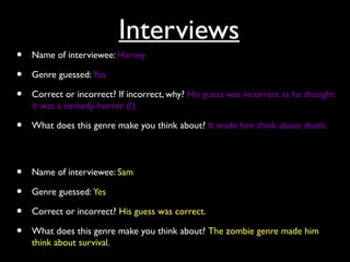 Interviews
• Name of interviewee: Harvey
• Genre guessed: Yes
• Correct or incorrect? If incorrect, why? His guess was incorrect as he thought
it was a comedy-horror. (!)
• What does this genre make you think about? It made him think about death.
• Name of interviewee: Sam
• Genre guessed: Yes
• Correct or incorrect? His guess was correct.
• What does this genre make you think about? The zombie genre made him
think about survival.
 