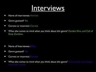 Interviews
• Name of interviewee: Himmet
• Genre guessed? Yes
• Correct or incorrect: Correct
• What else comes to mind when you think about this genre? Zombie films, and Call of
Duty Zombies.
• Name of Interviewee: Elliot
• Genre guessed? Yes
• Correct or incorrect: Correct
• What else comes to mind when you think about this genre? Dead people, apocalypse,
end of the world.
 