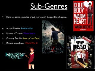 Sub-Genres
• Here are some examples of sub genres with the zombie sub-genre.
• Action Zombie: Resident Evil
• Romance Zombie: Warm hearts
• Comedy Zombie: Shaun of the Dead
• Zombie apocalypse: World War Z
 