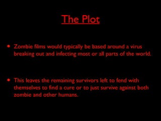 The Plot
• Zombie films would typically be based around a virus
breaking out and infecting most or all parts of the world.
• This leaves the remaining survivors left to fend with
themselves to find a cure or to just survive against both
zombie and other humans.
 