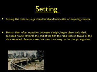 Setting
• Setting:The main settings would be abandoned cities or shopping centres.
• Horror films often transition between a bright, happy place and a dark,
secluded house.Towards the end of the film the ratio leans in favour of the
dark secluded place to show that time is running out for the protagonists.
 