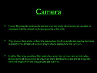 Camera
• Horror films tend to position the camera at an low angle when looking at a zombie to
emphasise that it’s a threat to the protagonists at the time.
• They also use long shots to show the approaching horde to emphasise how big the horde
is, that they’re a threat and to show they’re slowly approaching the survivors.
• In other films they would use high angle shots when the survivors are up high when
looking down at the zombies to show how many zombies there are and to create the
narrative enigma: how are they going to get out of it?
 