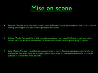 Mise en scene
• Costume: Zombies would have blood stained clothes and ripped clothing. Survivors would have casual or military
clothing depending on their past or which group they have joined.
• Lighting: Zombie films would be in dark atmospheres to create a dark mood. Preferably, at night time or in a
isolated place.This would be done to scare the audience and assume something bad is going to happen.
• Actors/Action: The actors would look serious and may carry guns as there is an apocalypse which fortifies the
audience that they might always be in danger. Zombies would move fast or slow than the humans to scare the
audience or to make them more believable.
 