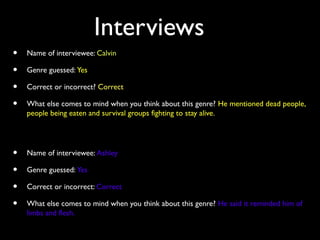 Interviews
• Name of interviewee: Calvin
• Genre guessed: Yes
• Correct or incorrect? Correct
• What else comes to mind when you think about this genre? He mentioned dead people,
people being eaten and survival groups fighting to stay alive.
• Name of interviewee: Ashley
• Genre guessed: Yes
• Correct or incorrect: Correct
• What else comes to mind when you think about this genre? He said it reminded him of
limbs and flesh.
 