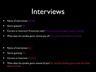Interviews
• Name of interviewee: Harvey
• Genre guessed: Yes
• Correct or Incorrect? If incorrect, why? Incorrect as he thought it was a comedy.
• What does the zombie genre remind you of? He said it reminded him of death.
• Name of interviewee: Sam
• Genre guessing: Yes
• Correct or Incorrect: Correct
• What does the zombie genre remind of you? He said the zombie genre made him think
about survival.
 