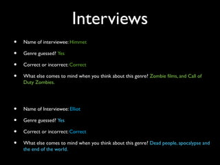 Interviews
• Name of interviewee: Himmet
• Genre guessed? Yes
• Correct or incorrect: Correct
• What else comes to mind when you think about this genre? Zombie films, and Call of
Duty Zombies.
• Name of Interviewee: Elliot
• Genre guessed? Yes
• Correct or incorrect: Correct
• What else comes to mind when you think about this genre? Dead people, apocalypse and
the end of the world.
 