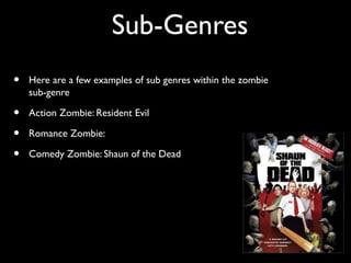 Sub-Genres
• Here are a few examples of sub genres within the zombie
sub-genre
• Action Zombie: Resident Evil
• Romance Zombie:
• Comedy Zombie: Shaun of the Dead
 