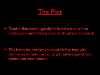 The Plot
• Zombie films would typically be based around a virus
breaking out and infecting most or all parts of the world.
• This leaves the remaining survivors left to fend with
themselves to find a cure or to just survive against both
zombie and other humans.
 
