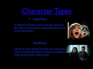 Character Types
• FemaleVictim
• A common character seen in any type of horror
film.They are portrayed as being vulnerable and in
need of protection.
• Non-Believer
• Can be of either gender, but they are usually male.
They are usually portrayed as being overconfident,
which usually leads to them dying.
 